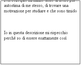 Casella di testo: Nel colloquio mi hanno detto di avere più autostima di me stesso, di trovare una motivazione per studiare e che sono timido
 
Io in questa descrizione mi rispecchio perché so di essere esattamente così
