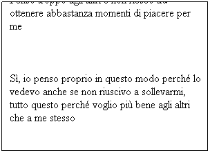 Casella di testo: Penso troppo agli altri e non riesco ad ottenere abbastanza momenti di piacere per me
 
Sì, io penso proprio in questo modo perché lo vedevo anche se non riuscivo a sollevarmi, tutto questo perché voglio più bene agli altri che a me stesso
