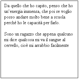 Casella di testo: Da quello che ho capito, penso che ho un‘energia immensa, che poi se voglio posso andare molto bene a scuola perché ho le capacità per farlo. 
Sono un ragazzo che appena qualcuno mi dice qualcosa mi va il sangue al cervello, cioè mi arrabbio facilmente
 
