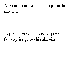 Casella di testo: Abbiamo parlato dello scopo della mia vita
 
Io penso che questo colloquio mi ha fatto aprire gli occhi sulla vita
 
